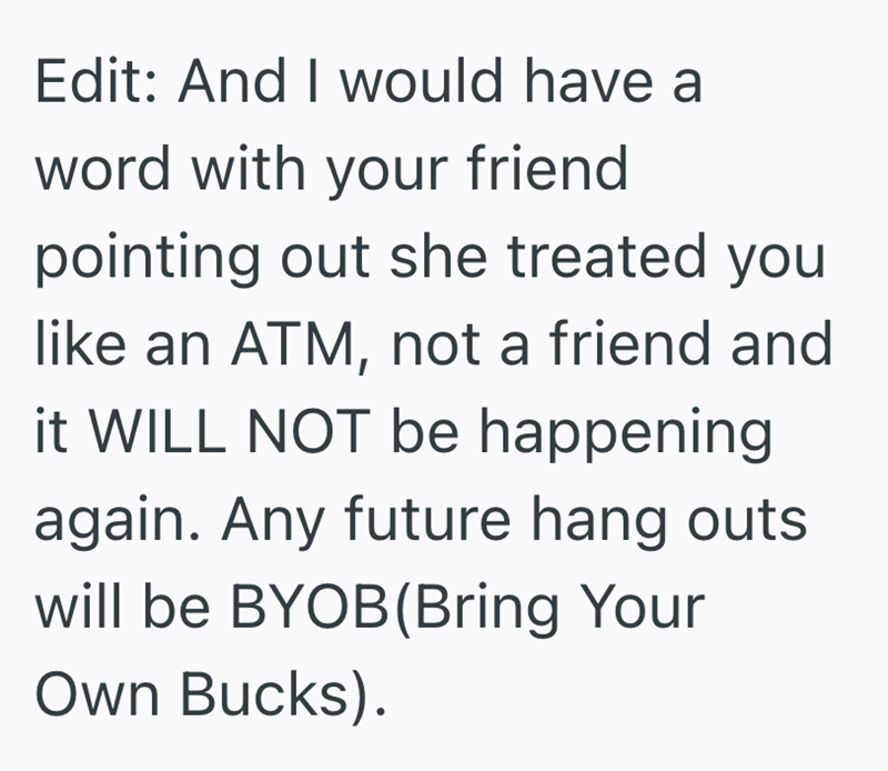 Edit: And I would have a word with your friend pointing out she treated you like an ATM, not a friend and it WILL NOT be happening again. Any future hang outs will be BYOB (Bring Your Own Bucks).