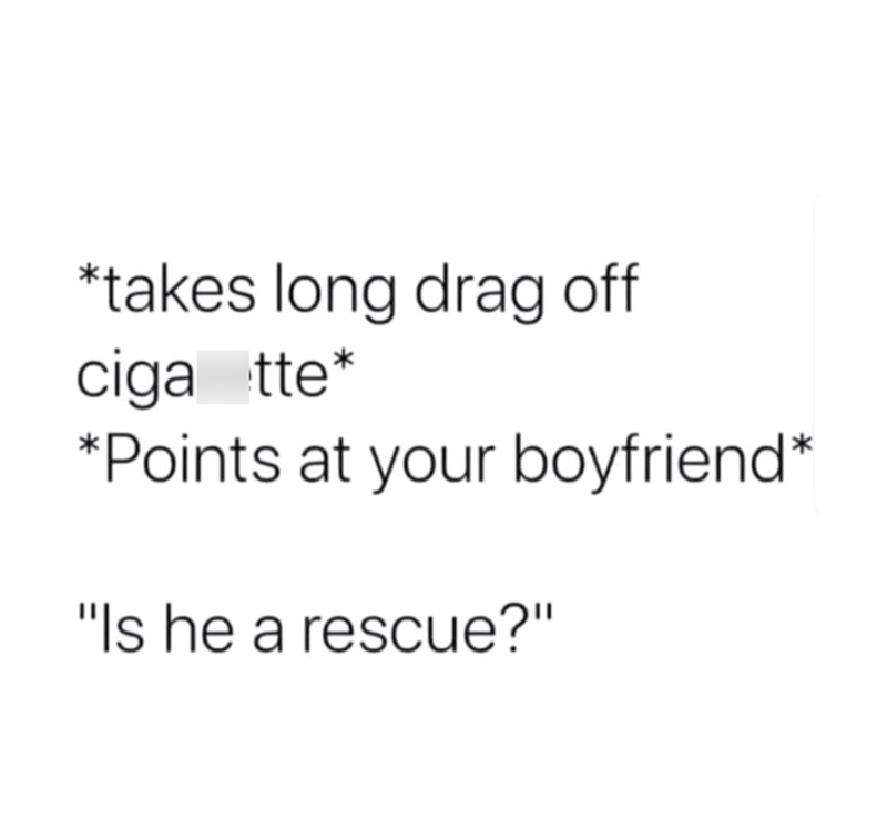 *takes long drag off ciga tte* *Points at your boyfriend* "Is he a rescue?"