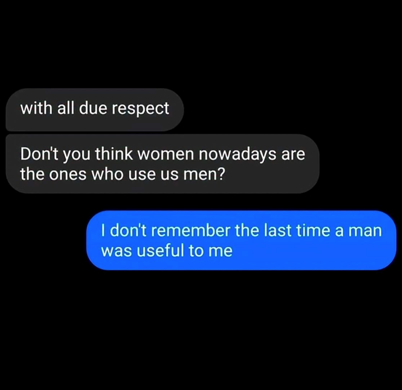 with all due respect Don't you think women nowadays are the ones who use us men? I don't remember the last time a man was useful to me