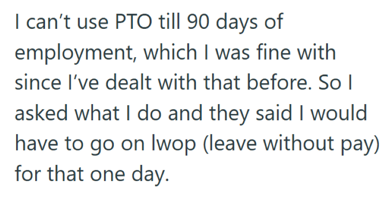 I can't use PTO till 90 days of employment, which I was fine with since I've dealt with that before. So I asked what I do and they said I would have to go on lwop (leave without pay) for that one day.