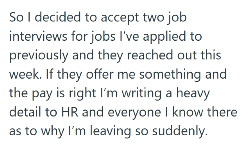 So I decided to accept two job interviews for jobs I've applied to previously and they reached out this week. If they offer me something and the pay is right I'm writing a heavy detail to HR and everyone I know there as to why I'm leaving so suddenly.