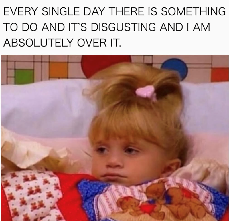 EVERY SINGLE DAY THERE IS SOMETHING TO DO AND IT'S DISGUSTING AND I AM ABSOLUTELY OVER IT.
