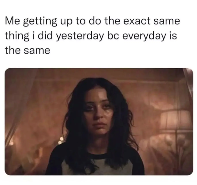 Me getting up to do the exact same thing i did yesterday bc everyday is the same