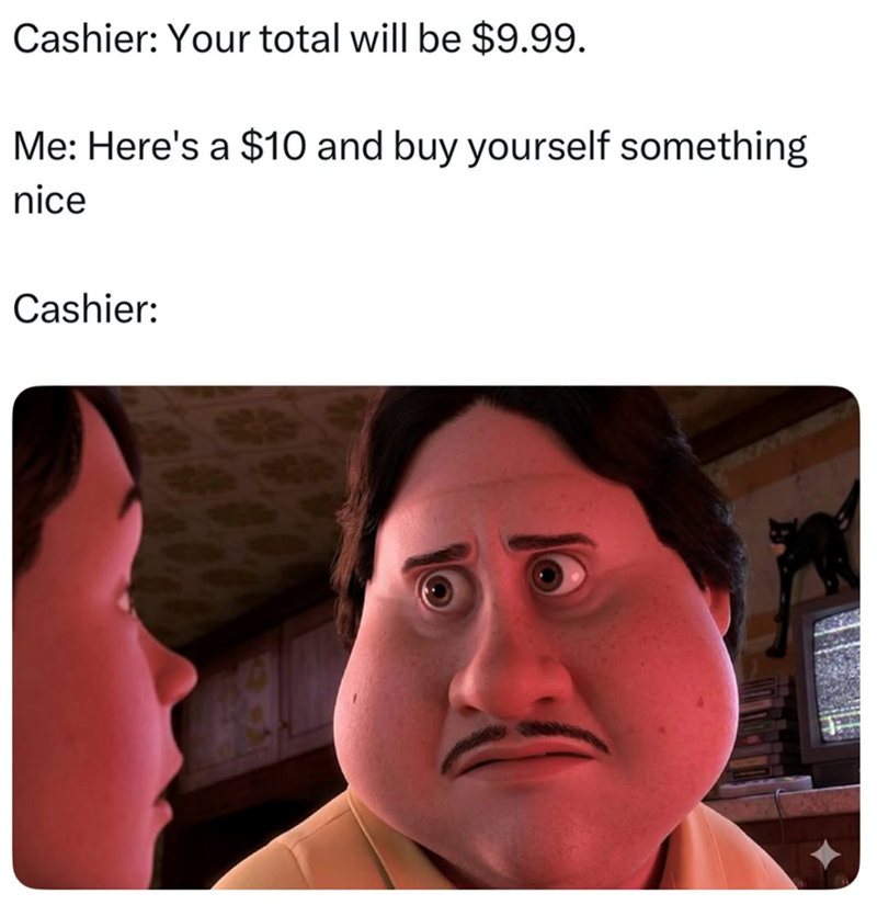 Cashier: Your total will be $9.99. Me: Here's a $10 and buy yourself something nice Cashier:
