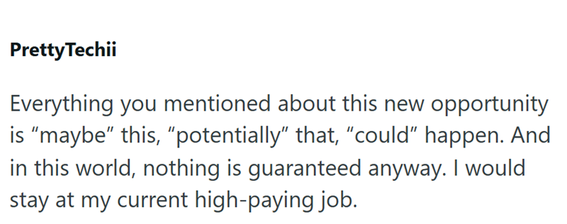 Pretty Techii Everything you mentioned about this new opportunity is "maybe" this, "potentially" that, "could" happen. And in this world, nothing is guaranteed anyway. I would stay at my current high-paying job.