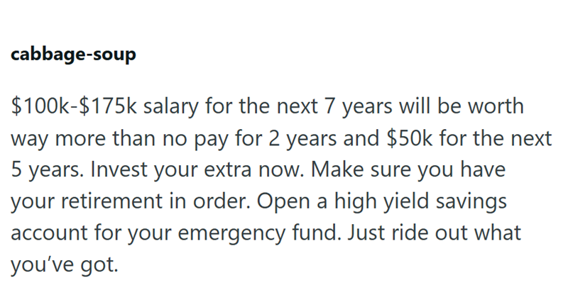 cabbage-soup $100k-$175k salary for the next 7 years will be worth way more than no pay for 2 years and $50k for the next 5 years. Invest your extra now. Make sure you have your retirement in order. Open a high yield savings account for your emergency fund. Just ride out what you've got.