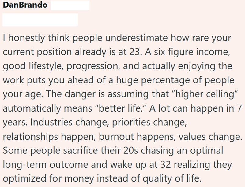 DanBrando I honestly think people underestimate how rare your current position already is at 23. A six figure income, good lifestyle, progression, and actually enjoying the work puts you ahead of a huge percentage of people your age. The danger is assuming that "higher ceiling" automatically means "better life." A lot can happen in 7 years. Industries change, priorities change, relationships happen, burnout happens, values change. Some people sacrifice their 20s chasing an optimal long-term outc