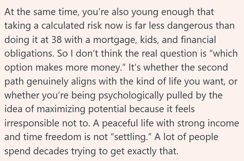 At the same time, you're also young enough that taking a calculated risk now is far less dangerous than doing it at 38 with a mortgage, kids, and financial obligations. So I don't think the real question is "which option makes more money." It's whether the second path genuinely aligns with the kind of life you want, or whether you're being psychologically pulled by the idea of maximizing potential because it feels irresponsible not to. A peaceful life with strong income and time freedom is not "