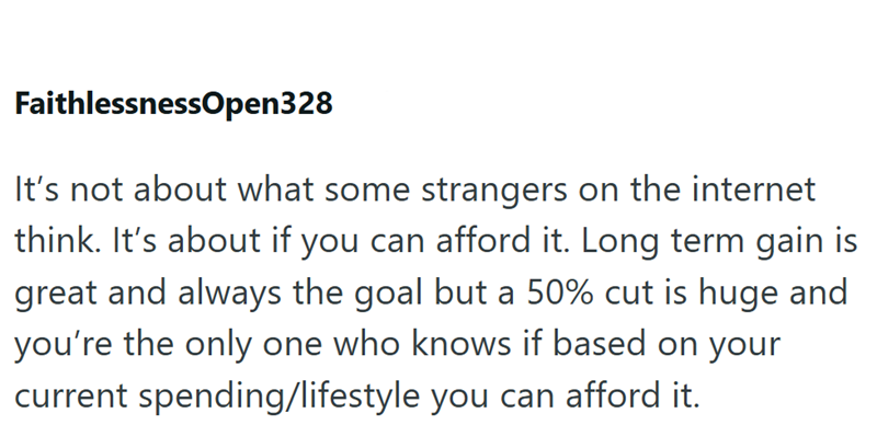 FaithlessnessOpen328 It's not about what some strangers on the internet think. It's about if you can afford it. Long term gain is great and always the goal but a 50% cut is huge and you're the only one who knows if based on your current spending/lifestyle you can afford it.