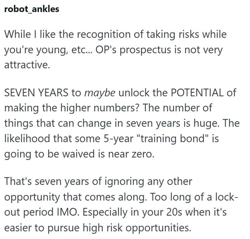 robot_ankles While I like the recognition of taking risks while you're young, etc... OP's prospectus is not very attractive. SEVEN YEARS to maybe unlock the POTENTIAL of making the higher numbers? The number of things that can change in seven years is huge. The likelihood that some 5-year "training bond" is going to be waived is near zero. That's seven years of ignoring any other opportunity that comes along. Too long of a lock- out period IMO. Especially in your 20s when it's easier to pursue h