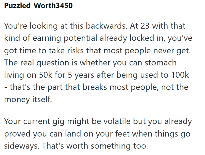 Puzzled Worth3450 You're looking at this backwards. At 23 with that kind of earning potential already locked in, you've got time to take risks that most people never get. The real question is whether you can stomach living on 50k for 5 years after being used to 100k - that's the part that breaks most people, not the money itself. Your current gig might be volatile but you already proved you can land on your feet when things go sideways. That's worth something too.
