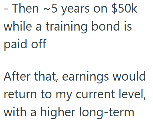 - Then ~5 years on $50k while a training bond is paid off After that, earnings would return to my current level, with a higher long-term