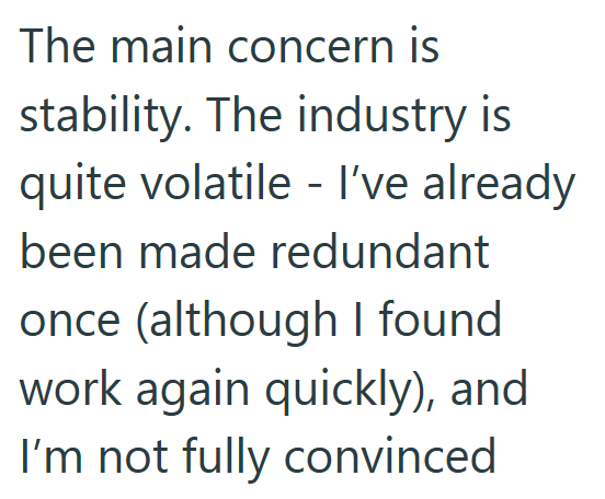 The main concern is stability. The industry is quite volatile - I've already been made redundant once (although I found work again quickly), and I'm not fully convinced