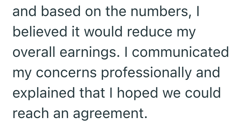 and based on the numbers, I believed it would reduce my overall earnings. I communicated my concerns professionally and explained that I hoped we could reach an agreement.