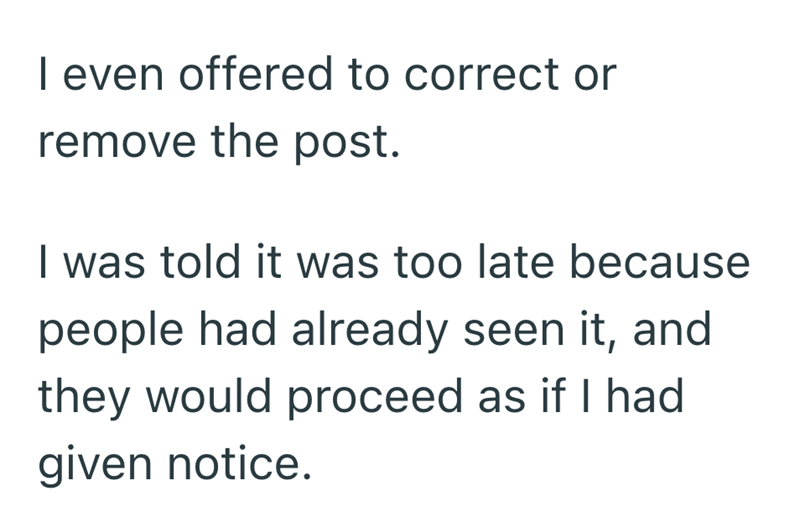 I even offered to correct or remove the post. I was told it was too late because people had already seen it, and they would proceed as if I had given notice.