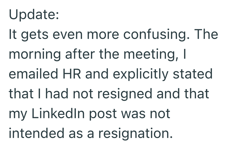 Update: It gets even more confusing. The morning after the meeting, I emailed HR and explicitly stated that I had not resigned and that my LinkedIn post was not intended as a resignation.