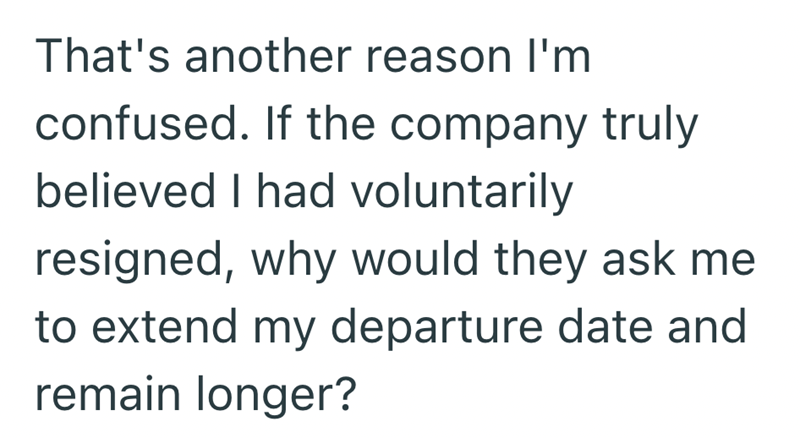 That's another reason I'm confused. If the company truly believed I had voluntarily resigned, why would they ask me to extend my departure date and remain longer?