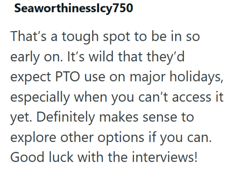 Seaworthinesslcy750 That's a tough spot to be in so early on. It's wild that they'd expect PTO use on major holidays, especially when you can't access it yet. Definitely makes sense to explore other options if you can. Good luck with the interviews!