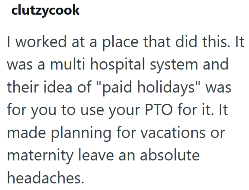 clutzycook I worked at a place that did this. It was a multi hospital system and their idea of "paid holidays" was for you to use your PTO for it. It made planning for vacations or maternity leave an absolute headaches.