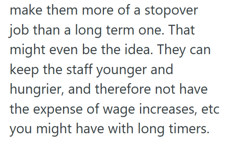 make them more of a stopover job than a long term one. That might even be the idea. They can keep the staff younger and hungrier, and therefore not have the expense of wage increases, etc you might have with long timers.