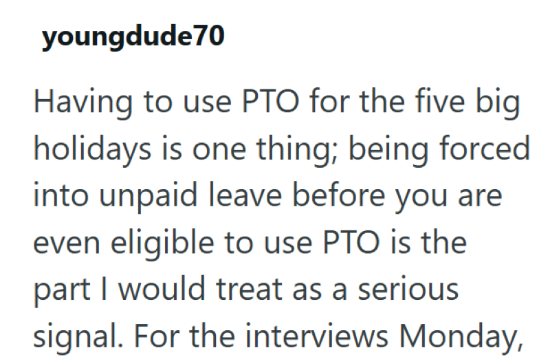 youngdude70 Having to use PTO for the five big holidays is one thing; being forced into unpaid leave before you are even eligible to use PTO is the part I would treat as a serious signal. For the interviews Monday,