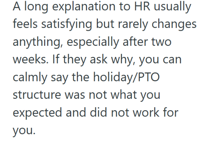 A long explanation to HR usually feels satisfying but rarely changes anything, especially after two weeks. If they ask why, you can calmly say the holiday/PTO structure was not what you expected and did not work for you.