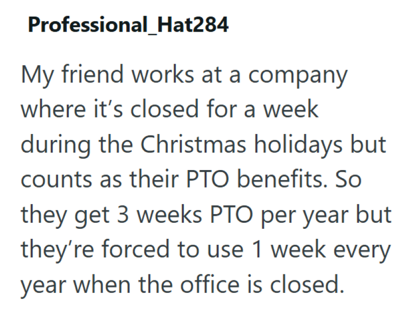 Professional_Hat284 My friend works at a company where it's closed for a week during the Christmas holidays but counts as their PTO benefits. So they get 3 weeks PTO per year but they're forced to use 1 week every year when the office is closed.
