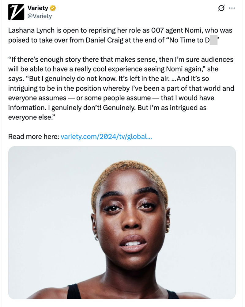7 Variety @Variety Ø ... Lashana Lynch is open to reprising her role as 007 agent Nomi, who was poised to take over from Daniel Craig at the end of "No Time to D "If there's enough story there that makes sense, then I'm sure audiences will be able to have a really cool experience seeing Nomi again," she says. "But I genuinely do not know. It's left in the air. ...And it's so intriguing to be in the position whereby I've been a part of that world and everyone assumes - or some people assume that