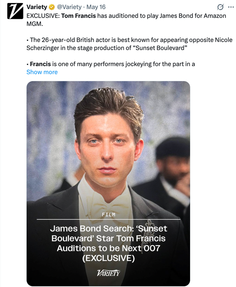 • Variety @Variety May 16 EXCLUSIVE: Tom Francis has auditioned to play James Bond for Amazon MGM. ... • The 26-year-old British actor is best known for appearing opposite Nicole Scherzinger in the stage production of "Sunset Boulevard" ⚫ Francis is one of many performers jockeying for the part in a Show more FILM James Bond Search: 'Sunset Boulevard' Star Tom Francis Auditions to be Next 007 (EXCLUSIVE) VARIETY