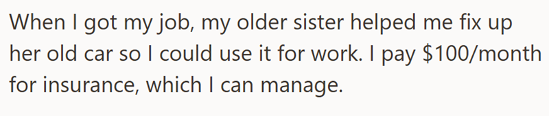 When I got my job, my older sister helped me fix up her old car so I could use it for work. I pay $100/month for insurance, which I can manage.