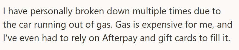 I have personally broken down multiple times due to the car running out of gas. Gas is expensive for me, and I've even had to rely on Afterpay and gift cards to fill it.