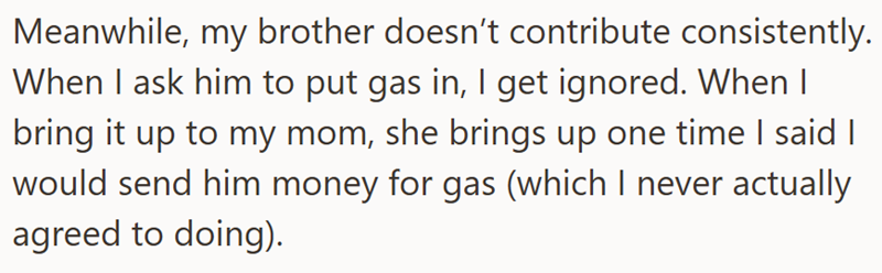 Meanwhile, my brother doesn't contribute consistently. When I ask him to put gas in, I get ignored. When | bring it up to my mom, she brings up one time I said I would send him money for gas (which I never actually agreed to doing).