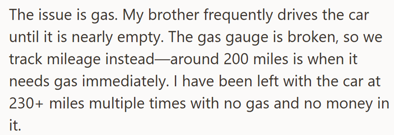 The issue is gas. My brother frequently drives the car until it is nearly empty. The gas gauge is broken, so we track mileage instead-around 200 miles is when it needs gas immediately. I have been left with the car at 230+ miles multiple times with no gas and no money in it.