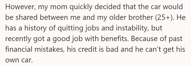 However, my mom quickly decided that the car would be shared between me and my older brother (25+). He has a history of quitting jobs and instability, but recently got a good job with benefits. Because of past financial mistakes, his credit is bad and he can't get his own car.