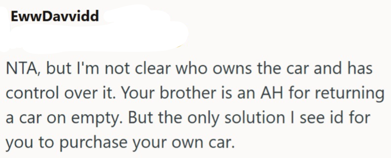 EwwDavvidd NTA, but I'm not clear who owns the car and has control over it. Your brother is an AH for returning a car on empty. But the only solution I see id for you to purchase your own car.