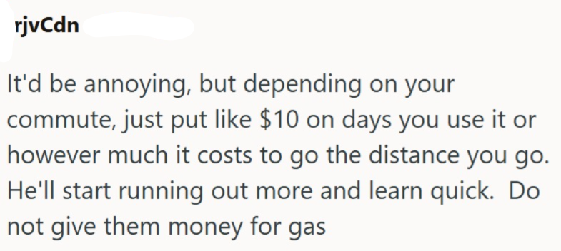 rjvCdn It'd be annoying, but depending on your commute, just put like $10 on days you use it or however much it costs to go the distance you go. He'll start running out more and learn quick. Do not give them money for gas