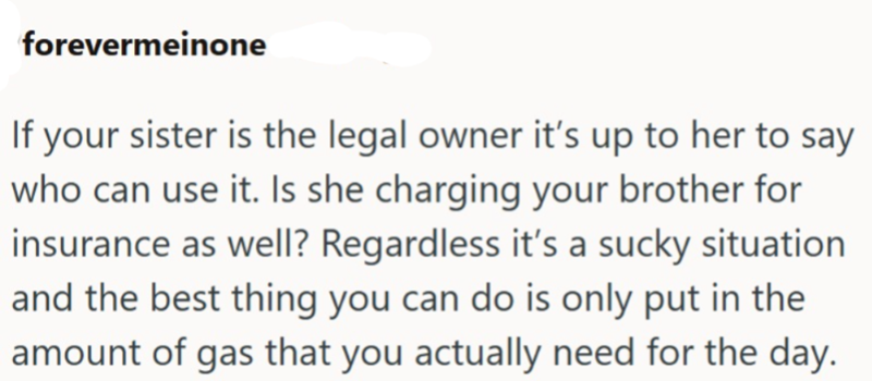 forevermeinone If your sister is the legal owner it's up to her to say who can use it. Is she charging your brother for insurance as well? Regardless it's a sucky situation and the best thing you can do is only put in the amount of gas that you actually need for the day.