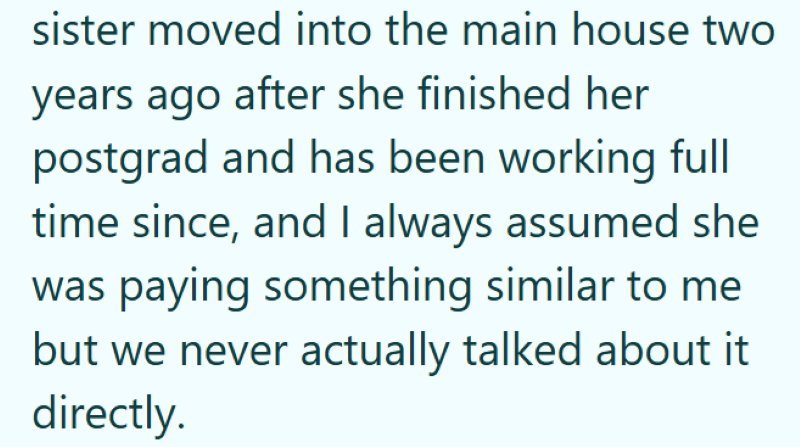sister moved into the main house two years ago after she finished her postgrad and has been working full time since, and I always assumed she was paying something similar to me but we never actually talked about it directly.