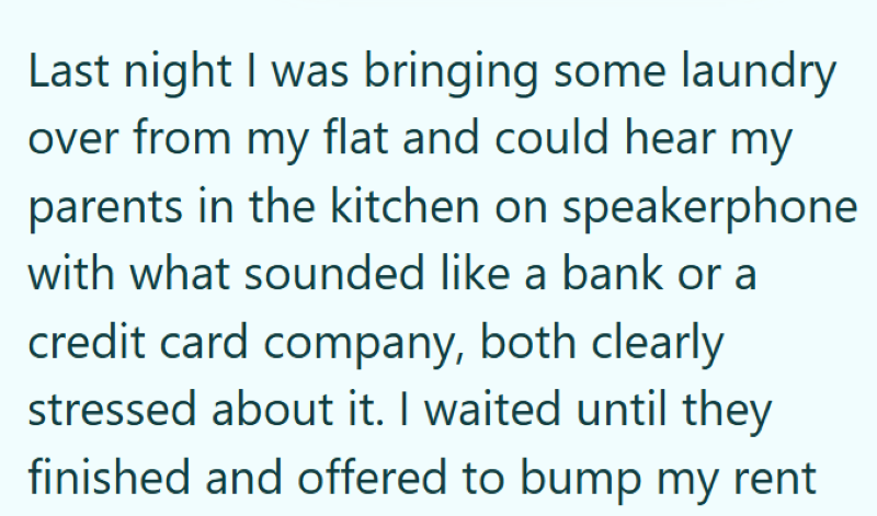 Last night I was bringing some laundry over from my flat and could hear my parents in the kitchen on speakerphone with what sounded like a bank or a credit card company, both clearly stressed about it. I waited until they finished and offered to bump my rent