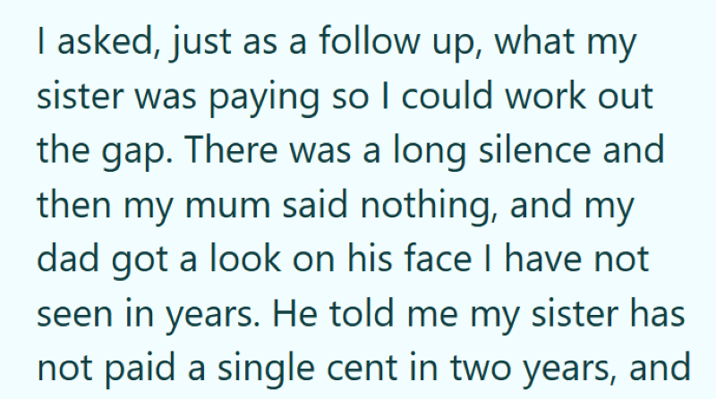 I asked, just as a follow up, what my sister was paying so I could work out the gap. There was a long silence and then my mum said nothing, and my dad got a look on his face I have not seen in years. He told me my sister has not paid a single cent in two years, and