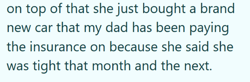 on top of that she just bought a brand new car that my dad has been paying the insurance on because she said she was tight that month and the next.