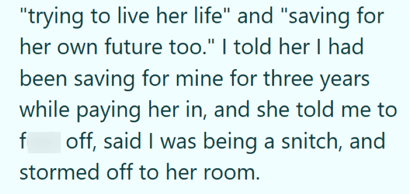 "trying to live her life" and "saving for her own future too." I told her I had been saving for mine for three years while paying her in, and she told me to f off, said I was being a snitch, and stormed off to her room.