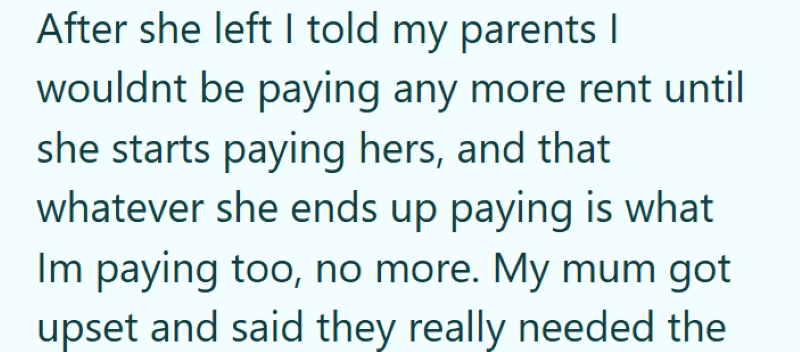 After she left I told my parents I wouldnt be paying any more rent until she starts paying hers, and that whatever she ends up paying is what Im paying too, no more. My mum got upset and said they really needed the