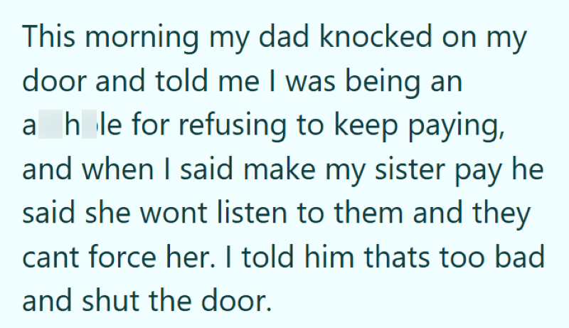 This morning my dad knocked on my door and told me I was being an a hole for refusing to keep paying, and when I said make my sister pay he said she wont listen to them and they cant force her. I told him thats too bad and shut the door.