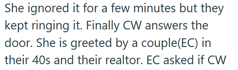 She ignored it for a few minutes but they kept ringing it. Finally CW answers the door. She is greeted by a couple(EC) in their 40s and their realtor. EC asked if CW