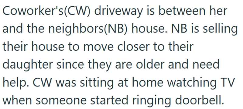 Coworker's (CW) driveway is between her and the neighbors(NB) house. NB is selling their house to move closer to their daughter since they are older and need help. CW was sitting at home watching TV when someone started ringing doorbell.