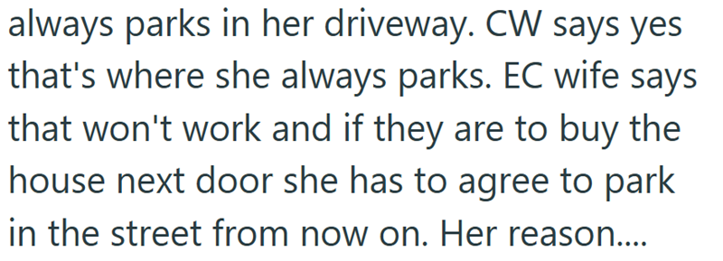 always parks in her driveway. CW says yes that's where she always parks. EC wife says that won't work and if they are to buy the house next door she has to agree to park in the street from now on. Her reason....