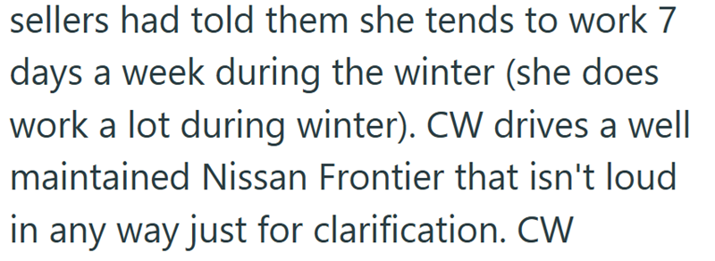 sellers had told them she tends to work 7 days a week during the winter (she does work a lot during winter). CW drives a well maintained Nissan Frontier that isn't loud in any way just for clarification. CW