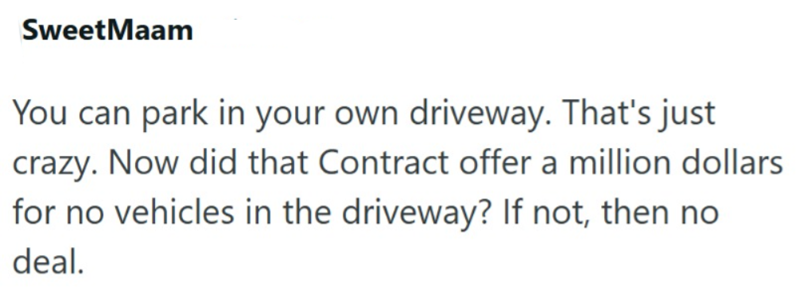 SweetMaam You can park in your own driveway. That's just crazy. Now did that Contract offer a million dollars for no vehicles in the driveway? If not, then no deal.