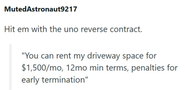 MutedAstronaut9217 Hit em with the uno reverse contract. "You can rent my driveway space for $1,500/mo, 12mo min terms, penalties for early termination"